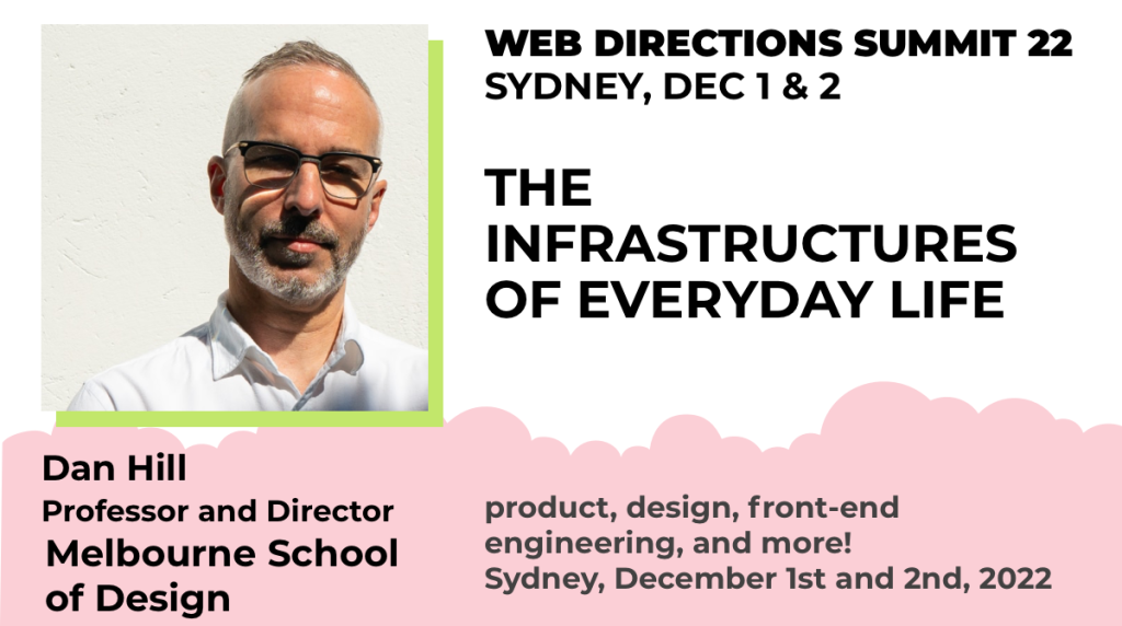 Banner for Dan Hill Text reads "Dan Hill Professor and Director Melbourne School of Design WEB DIRECTIONS SUMMIT 22 SYDNEY, DEC 1 & 2 THE INFRASTRUCTURES OF EVERYDAY LIFE product, design, front-end engineering, and more! Sydney, December 1st and 2nd, 2022"