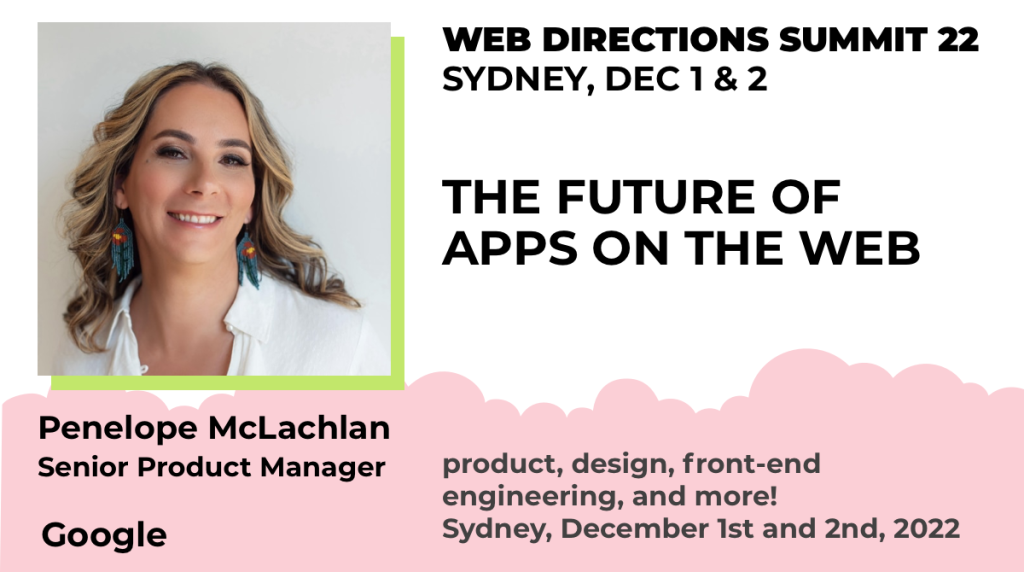 Baner for Penelope's presentation. Text reads "Penelope McLachlan Senior Product Manager Google WEB DIRECTIONS SUMMIT 22 SYDNEY, DEC 1 & 2 THE FUTURE OF APPS ON THE WEB product, design, front-end engineering, and more! Sydney, December 1st and 2nd, 2022"