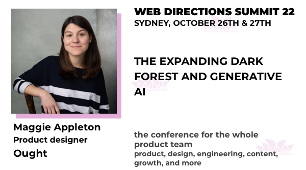 Banner for the Summit conference, text reads:
THE EXPANDING DARK
FOREST AND GENERATIVE
AI

Maggie Appleton
Product designer
Ought

WEB DIRECTIONS SUMMIT 22
SYDNEY, OCTOBER 26TH & 27TH

the conference for the whole product team product, design, engineering, content, growth, and more