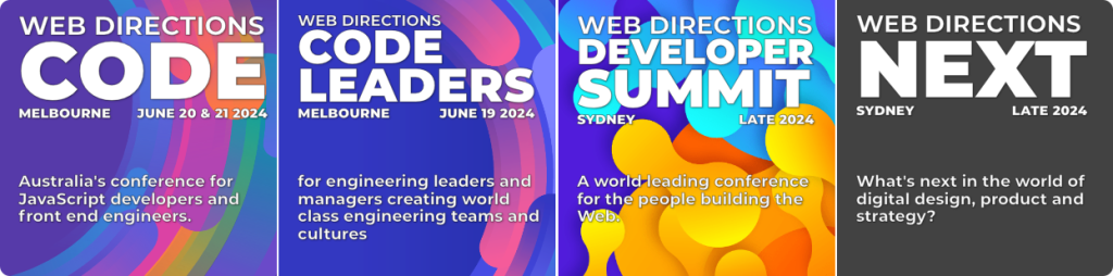 Banners for all our 2024 Events. Text Reads 

"CODE
MELBOURNE
JUNE 20 & 21 2024

Australia's conference for JavaScript developers and front end engineers.

WEB DIRECTIONS
CODE
LEADERS
MELBOURNE
JUNE 19 2024

for engineering leaders and managers creating world class engineering teams and cultures

WEB DIRECTIONS
DEVELOPER
SUMMIT
SYDNEY
LATE 2024

A world leading conference for the people building the Web.

NEXT
SYDNEY
LATE 2024

What's next in the world of digital design, product and strategy?
"